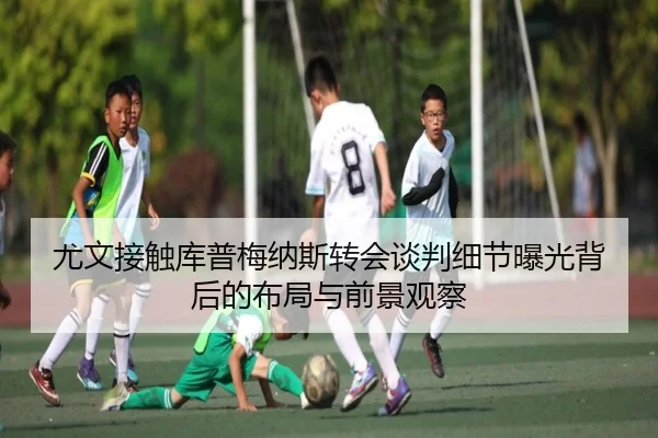 尤文接触库普梅纳斯转会谈判细节曝光背后的布局与前景观察
