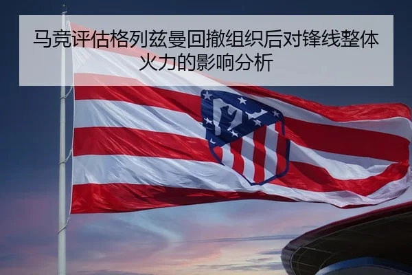 马竞评估格列兹曼回撤组织后对锋线整体火力的影响分析