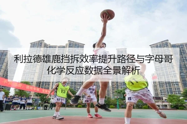 利拉德雄鹿挡拆效率提升路径与字母哥化学反应数据全景解析
