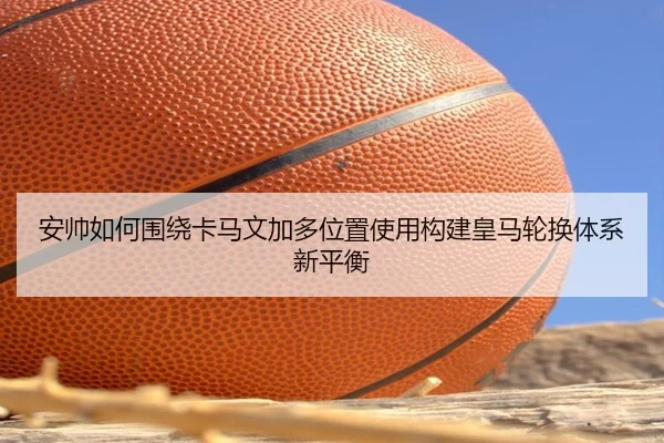 安帅如何围绕卡马文加多位置使用构建皇马轮换体系新平衡
