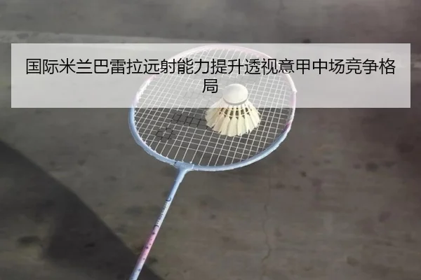 国际米兰巴雷拉远射能力提升透视意甲中场竞争格局