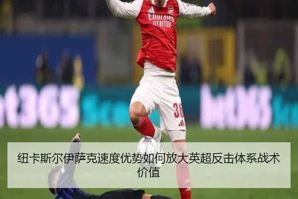 纽卡斯尔伊萨克速度优势如何放大英超反击体系战术价值