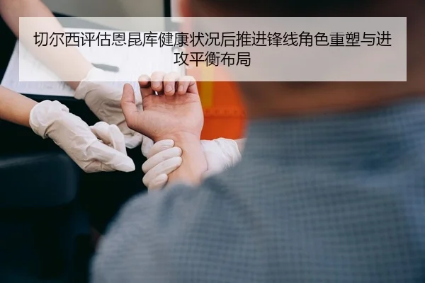 切尔西评估恩昆库健康状况后推进锋线角色重塑与进攻平衡布局