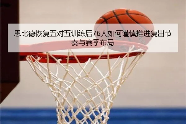恩比德恢复五对五训练后76人如何谨慎推进复出节奏与赛季布局